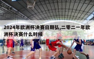 2024年欧洲杯决赛日期弘,二零二一年欧洲杯决赛什么时候