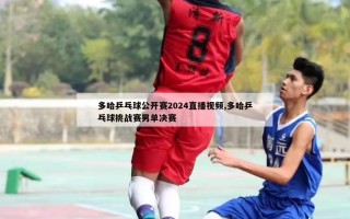 多哈乒乓球公开赛2024直播视频,多哈乒乓球挑战赛男单决赛