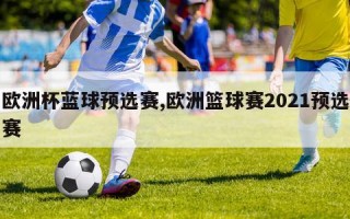 欧洲杯蓝球预选赛,欧洲篮球赛2021预选赛